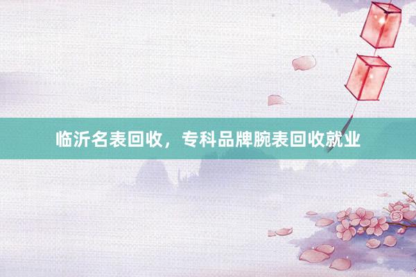 临沂名表回收，专科品牌腕表回收就业