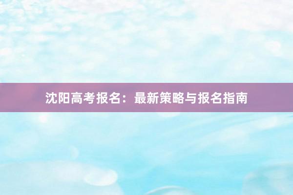 沈阳高考报名：最新策略与报名指南